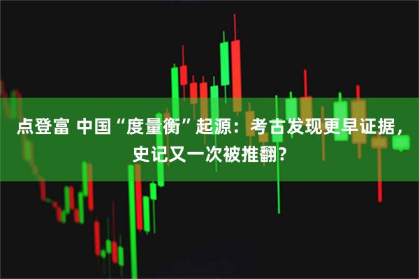 点登富 中国“度量衡”起源：考古发现更早证据，史记又一次被推翻？