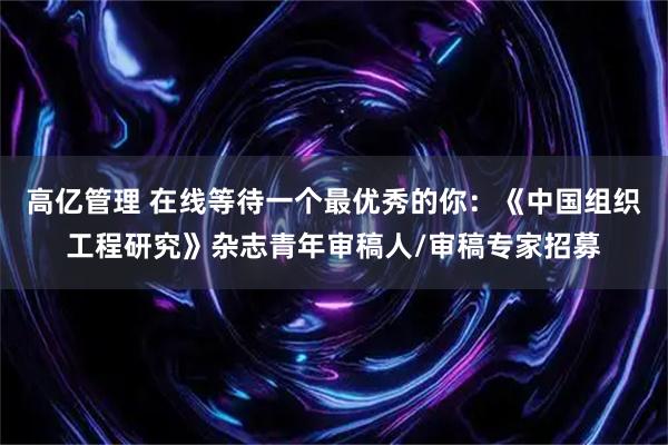 高亿管理 在线等待一个最优秀的你：《中国组织工程研究》杂志青年审稿人/审稿专家招募