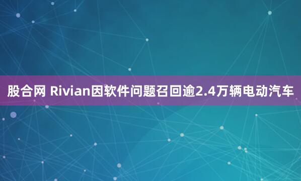 股合网 Rivian因软件问题召回逾2.4万辆电动汽车