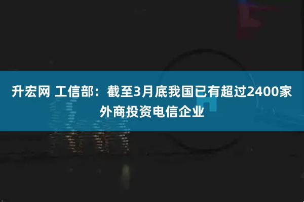 升宏网 工信部：截至3月底我国已有超过2400家外商投资电信企业