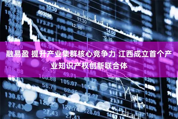 融易盈 提升产业集群核心竞争力 江西成立首个产业知识产权创新联合体