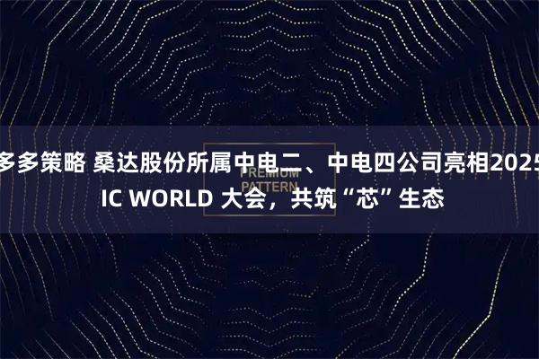 多多策略 桑达股份所属中电二、中电四公司亮相2025 IC WORLD 大会，共筑“芯”生态