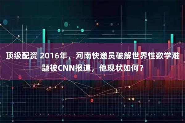 顶级配资 2016年,河南快递员破解世界性数学难题被CNN报道,他现状如何?