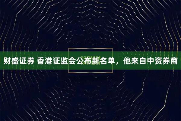 财盛证券 香港证监会公布新名单，他来自中资券商