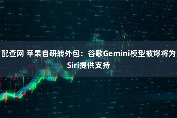配查网 苹果自研转外包:谷歌Gemini模型被爆将为Siri提供支持
