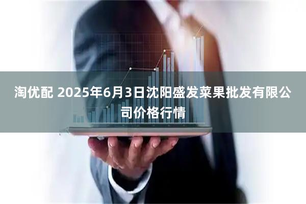 淘优配 2025年6月3日沈阳盛发菜果批发有限公司价格行情