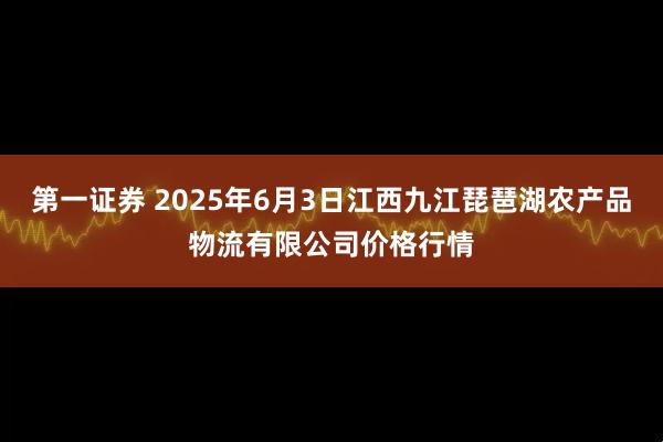 第一证券 2025年6月3日江西九江琵琶湖农产品物流有限公司价格行情