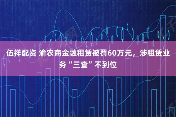 伍祥配资 渝农商金融租赁被罚60万元，涉租赁业务“三查”不到位