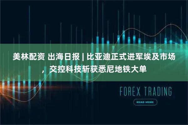 美林配资 出海日报 | 比亚迪正式进军埃及市场，交控科技斩获悉尼地铁大单