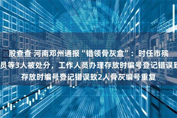 股查查 河南邓州通报“错领骨灰盒”：时任市殡仪馆馆长及工作人员等3人被处分，工作人员办理存放时编号登记错误致2人骨灰编号重复
