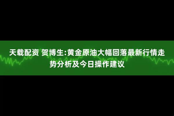天载配资 贺博生:黄金原油大幅回落最新行情走势分析及今日操作建议