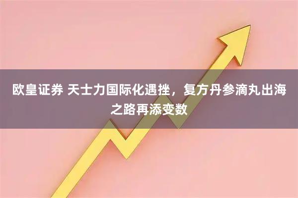 欧皇证券 天士力国际化遇挫，复方丹参滴丸出海之路再添变数