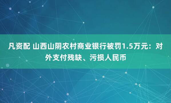 凡资配 山西山阴农村商业银行被罚1.5万元：对外支付残缺、污损人民币