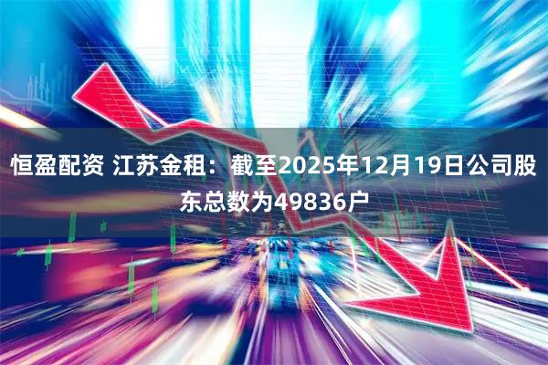 恒盈配资 江苏金租：截至2025年12月19日公司股东总数为49836户