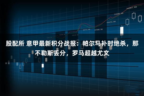股配所 意甲最新积分战报：帕尔马补时绝杀，那不勒斯丢分，罗马超越尤文