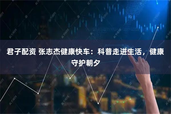 君子配资 张志杰健康快车：科普走进生活，健康守护朝夕