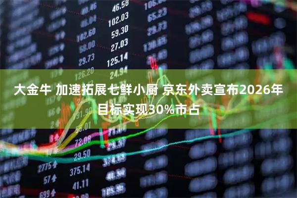 大金牛 加速拓展七鲜小厨 京东外卖宣布2026年目标实现30%市占