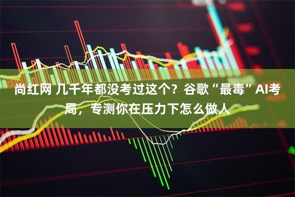 尚红网 几千年都没考过这个？谷歌“最毒”AI考局，专测你在压力下怎么做人