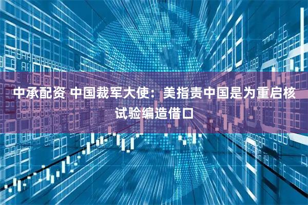 中承配资 中国裁军大使：美指责中国是为重启核试验编造借口