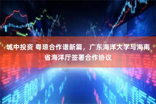 城中投资 粤琼合作谱新篇，广东海洋大学与海南省海洋厅签署合作协议