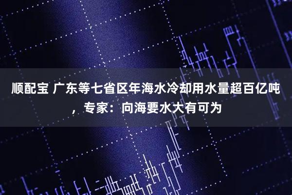 顺配宝 广东等七省区年海水冷却用水量超百亿吨，专家：向海要水大有可为