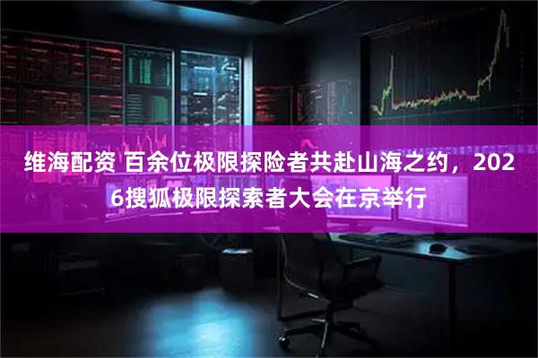 维海配资 百余位极限探险者共赴山海之约，2026搜狐极限探索者大会在京举行